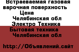 Встраеваемая газовая варочная поверхность. › Цена ­ 18 000 - Челябинская обл. Электро-Техника » Бытовая техника   . Челябинская обл.